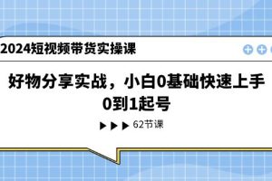 2024短视频带货实操课,好物分享实战,小白0基础快速上手,0到1起号