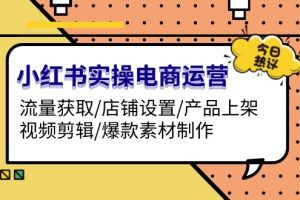 小红书实操电商运营：流量获取/店铺设置/产品上架/视频剪辑/爆款素材制作