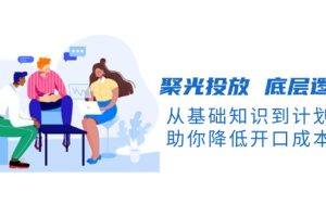 聚光投放 底层逻辑课，从基础知识到计划搭建，助你降低开口成本十倍