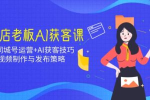 实体店老板AI获客课：抖音同城号运营+AI获客技巧，短视频制作与发布策略